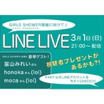 3月4日開催『GIRLS SHOWER』にむけて、LINE LIVE配信決定!
To celebrate that "GIRLS SHOWER" will be held on Mar. 4th, we will broadcast a LINE LIVE!